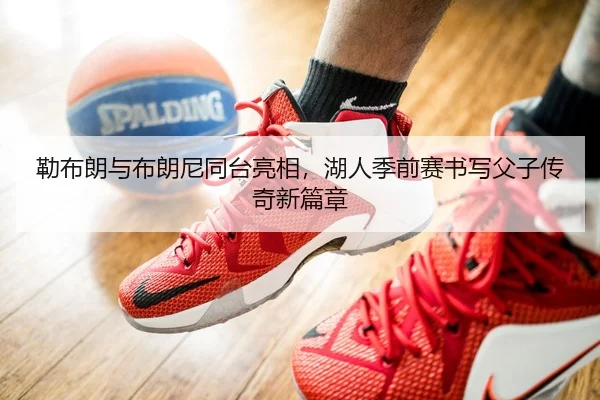勒布朗与布朗尼同台亮相，湖人季前赛书写父子传奇新篇章