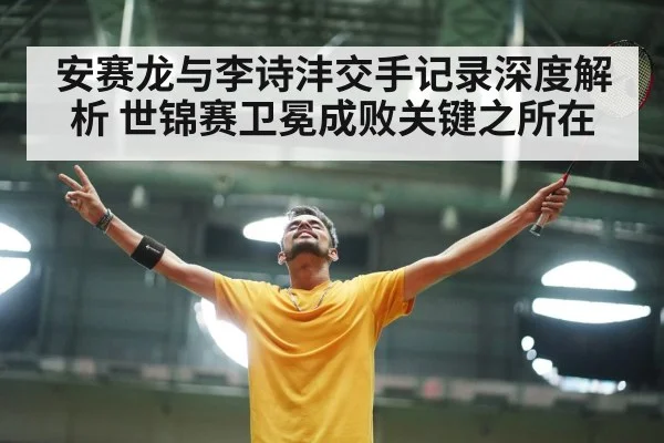 安赛龙与李诗沣交手记录深度解析 世锦赛卫冕成败关键之所在