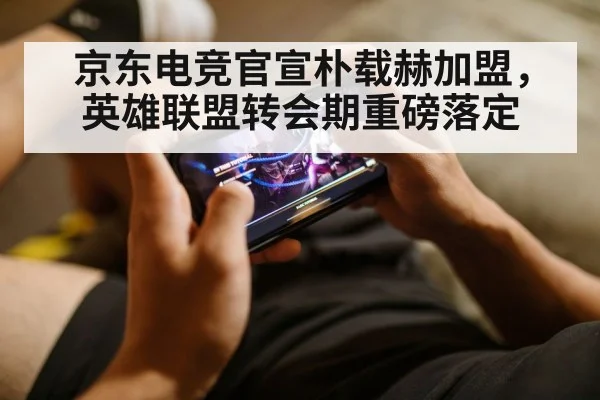 京东电竞官宣朴载赫加盟,英雄联盟转会期重磅落定